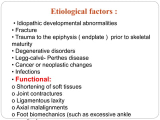 Etiological factors :
• Idiopathic developmental abnormalities
• Fracture
• Trauma to the epiphysis ( endplate ) prior to skeletal
maturity
• Degenerative disorders
• Legg-calvé- Perthes disease
• Cancer or neoplastic changes
• Infections
• Functional:
o Shortening of soft tissues
o Joint contractures
o Ligamentous laxity
o Axial malalignments
o Foot biomechanics (such as excessive ankle
 