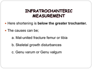 INFRATROCHANTERIC
MEASUREMENT
 Here shortening is below the greater trochanter.
 The causes can be;
a. Mal-united fracture femur or tibia
b. Skeletal growth disturbances
c. Genu varum or Genu valgum
 
