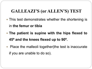 GALLEAZI’S (or ALLEN’S) TEST
 This test demonstrates whether the shortening is
in the femur or tibia
 The patient is supine with the hips flexed to
45º and the knees flexed up to 90º.
 Place the malleoli together(the test is inaccurate
if you are unable to do so).
 