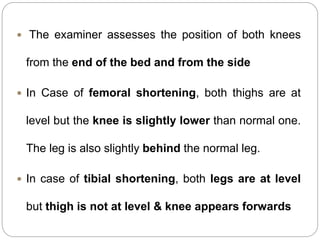  The examiner assesses the position of both knees
from the end of the bed and from the side
 In Case of femoral shortening, both thighs are at
level but the knee is slightly lower than normal one.
The leg is also slightly behind the normal leg.
 In case of tibial shortening, both legs are at level
but thigh is not at level & knee appears forwards
 