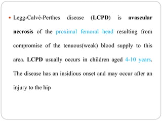  Legg-Calvé-Perthes disease (LCPD) is avascular
necrosis of the proximal femoral head resulting from
compromise of the tenuous(weak) blood supply to this
area. LCPD usually occurs in children aged 4-10 years.
The disease has an insidious onset and may occur after an
injury to the hip
 