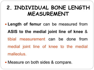 2. INDIVIDUAL BONE LENGTH
MEASUREMENT
 Length of femur can be measured from
ASIS to the medial joint line of knee &
tibial measurement can be done from
medial joint line of knee to the medial
malleolus.
 Measure on both sides & compare.
 