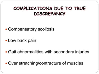 COMPLICATIONS DUE TO TRUE
DISCREPANCY
 Compensatory scoliosis
 Low back pain
 Gait abnormalities with secondary injuries
 Over stretching/contracture of muscles
 