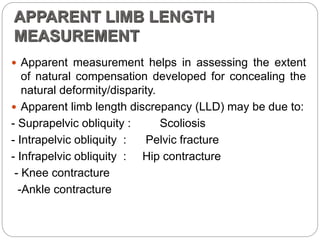APPARENT LIMB LENGTH
MEASUREMENT
 Apparent measurement helps in assessing the extent
of natural compensation developed for concealing the
natural deformity/disparity.
 Apparent limb length discrepancy (LLD) may be due to:
- Suprapelvic obliquity : Scoliosis
- Intrapelvic obliquity : Pelvic fracture
- Infrapelvic obliquity : Hip contracture
- Knee contracture
-Ankle contracture
 