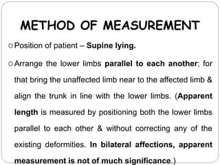 METHOD OF MEASUREMENT
Position of patient – Supine lying.
Arrange the lower limbs parallel to each another; for
that bring the unaffected limb near to the affected limb &
align the trunk in line with the lower limbs. (Apparent
length is measured by positioning both the lower limbs
parallel to each other & without correcting any of the
existing deformities. In bilateral affections, apparent
measurement is not of much significance.)
 