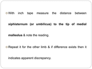  With inch tape measure the distance between
xiphisternum (or umbilicus) to the tip of medial
malleolus & note the reading.
 Repeat it for the other limb & if difference exists then it
indicates apparent discrepancy.
 
