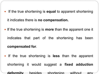  If the true shortening is equal to apparent shortening
it indicates there is no compensation.
 If the true shortening is more than the apparent one it
indicates that part of the shortening has been
compensated for.
 If the true shortening is less than the apparent
shortening it would suggest a fixed adduction
 