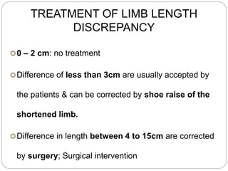 TREATMENT OF LIMB LENGTH
DISCREPANCY
0 – 2 cm: no treatment
Difference of less than 3cm are usually accepted by
the patients & can be corrected by shoe raise of the
shortened limb.
Difference in length between 4 to 15cm are corrected
by surgery; Surgical intervention
 