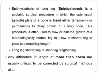  Epiphysiodesis of long leg (Epiphysiodesis is a
pediatric surgical procedure in which the epiphyseal
(growth) plate of a bone is fused either temporarily or
permanently to delay growth of a long bone. This
procedure is often used to slow or halt the growth of a
morphologically normal leg to allow a shorter leg to
grow to a matching length)
 Long leg shortening or short leg lengthening
 Any difference in length of more than 15cm are
usually difficult to be corrected by surgical methods
also.
 