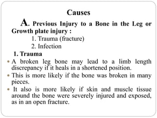 Causes
A. Previous Injury to a Bone in the Leg or
Growth plate injury :
1. Trauma (fracture)
2. Infection
1. Trauma
 A broken leg bone may lead to a limb length
discrepancy if it heals in a shortened position.
 This is more likely if the bone was broken in many
pieces.
 It also is more likely if skin and muscle tissue
around the bone were severely injured and exposed,
as in an open fracture.
 