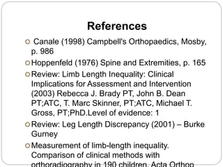 References
 Canale (1998) Campbell's Orthopaedics, Mosby,
p. 986
Hoppenfeld (1976) Spine and Extremities, p. 165
Review: Limb Length Inequality: Clinical
Implications for Assessment and Intervention
(2003) Rebecca J. Brady PT, John B. Dean
PT;ATC, T. Marc Skinner, PT;ATC, Michael T.
Gross, PT;PhD.Level of evidence: 1
Review: Leg Length Discrepancy (2001) – Burke
Gurney
Measurement of limb-length inequality.
Comparison of clinical methods with
 