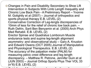  Changes in Pain and Disability Secondary to Shoe Lift
Intervention in Subjects With Limb Length Inequality and
Chronic Low Back Pain - A Preliminary Report – Yvonne
M. Golightly et al (2007) – Journal of orthopedics and
sports physical therapy E.B. LEVEL (2)
Conservative Correction of Leg-lengts discrepancies of
10mm of less for the relief of chronic low back pain. –
Ruth Defrin, Sarit Ben Benyamin et al. (2005) Arch Phys
Med Rehabil. E.B. LEVEL (2)
Erector Spinae and Quadratus Lomborum Muscle
endurance tests and supine leg-length alignment
asymmetry: and observational study – Gary A. Knuston
and Edward Owens (OCT 2005) Journal of Manipulative
and Physiological Therapeutics. E.B. LEVEL (2)
The accuracy of the palpation meter (PALM) for
measuring pelvic crest difference and leg length
discrepancy. – Matthew R. Petrone, Jennifer Guin et al
(JUN 2003) – Journal Orthop Sports Phys Ther VOL 33
(n°6) E.B. LEVEL (2)
 