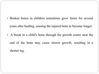  Broken bones in children sometimes grow faster for several
years after healing, causing the injured bone to become longer.
 A break in a child's bone through the growth center near the
end of the bone may cause slower growth, resulting in a
shorter leg.
 
