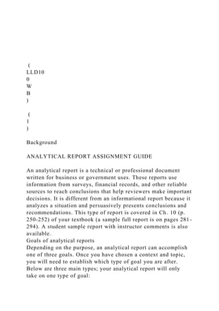 (
LLD10
0
W
B
)
(
1
)
Background
ANALYTICAL REPORT ASSIGNMENT GUIDE
An analytical report is a technical or professional document
written for business or government uses. These reports use
information from surveys, financial records, and other reliable
sources to reach conclusions that help reviewers make important
decisions. It is different from an informational report because it
analyzes a situation and persuasively presents conclusions and
recommendations. This type of report is covered in Ch. 10 (p.
250-252) of your textbook (a sample full report is on pages 281-
294). A student sample report with instructor comments is also
available.
Goals of analytical reports
Depending on the purpose, an analytical report can accomplish
one of three goals. Once you have chosen a context and topic,
you will need to establish which type of goal you are after.
Below are three main types; your analytical report will only
take on one type of goal:
 