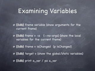 Examining Variables
(lldb) frame variable (show arguments for the
current frame)

(lldb) frame v -a (--no-args) (show the local
variables for the current frame)

(lldb) frame v isChanged (p isChanged)

(lldb) target v (show the global/static variables)

(lldb) print a_var / po a_var
 