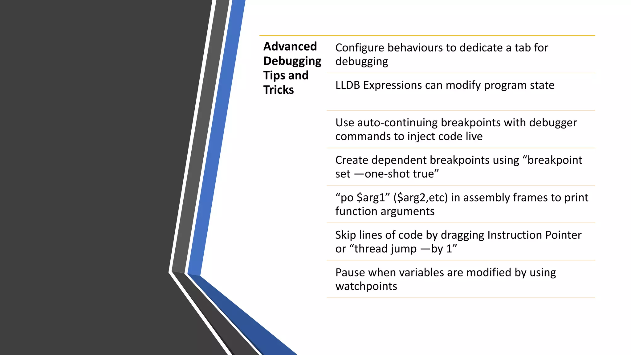 Advanced
Debugging
Tips and
Tricks
Configure behaviours to dedicate a tab for
debugging
LLDB Expressions can modify program state
Use auto-continuing breakpoints with debugger
commands to inject code live
Create dependent breakpoints using “breakpoint
set —one-shot true”
“po $arg1” ($arg2,etc) in assembly frames to print
function arguments
Skip lines of code by dragging Instruction Pointer
or “thread jump —by 1”
Pause when variables are modified by using
watchpoints