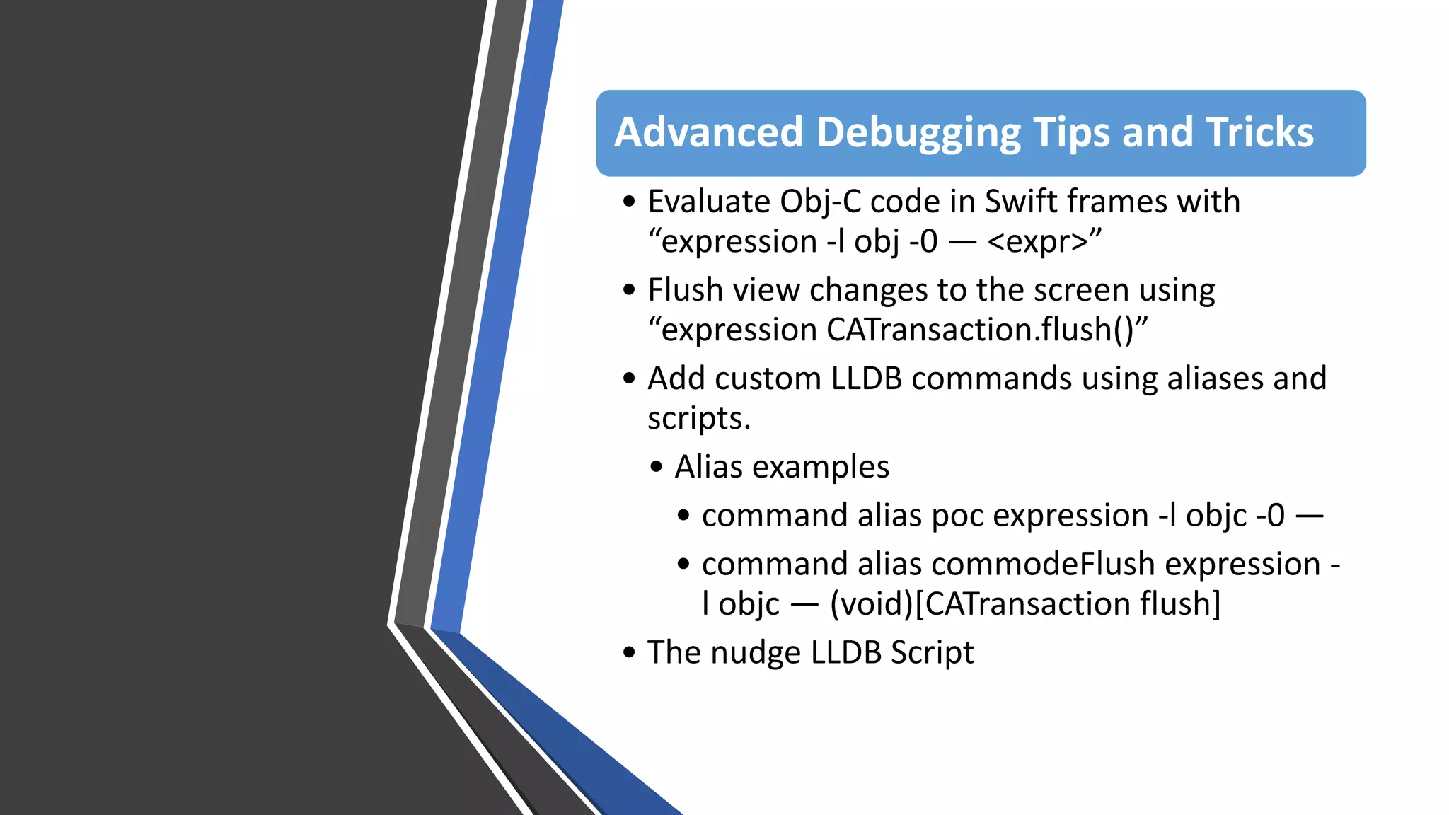 Advanced Debugging Tips and Tricks
• Evaluate Obj-C code in Swift frames with
“expression -l obj -0 — <expr>”
• Flush view changes to the screen using
“expression CATransaction.flush()”
• Add custom LLDB commands using aliases and
scripts.
• Alias examples
• command alias poc expression -l objc -0 —
• command alias commodeFlush expression -
l objc — (void)[CATransaction flush]
• The nudge LLDB Script
 