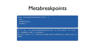 Metabreakpoints
func seiteneffekteFuer100() {
do()
something()
forMe()
}
br s -p . -X seiteneffekteFuer100 -f Foo.swift -G true
br command add -s python
print("Line: {}".format(frame.GetLineEntry().GetLine()))
DONE
 