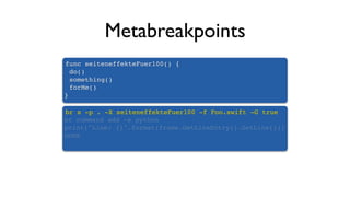 Metabreakpoints
func seiteneffekteFuer100() {
do()
something()
forMe()
}
br s -p . -X seiteneffekteFuer100 -f Foo.swift -G true
br command add -s python
print("Line: {}".format(frame.GetLineEntry().GetLine()))
DONE
 