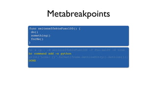 Metabreakpoints
func seiteneffekteFuer100() {
do()
something()
forMe()
}
br s -p . -X seiteneffekteFuer100 -f Foo.swift -G true
br command add -s python
print("Line: {}".format(frame.GetLineEntry().GetLine()))
DONE
 