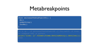 Metabreakpoints
func seiteneffekteFuer100() {
do()
something()
forMe()
}
br s -p . -X seiteneffekteFuer100 -f Foo.swift -G true
br command add -s python
print("Line: {}".format(frame.GetLineEntry().GetLine()))
DONE
 