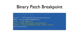 Binary Patch Breakpoint
br s -n isExpectedInput -o true -K false
br command add -s python
patch = 'x55xB8x01x00x00x00x5dxc3'
addr = bp_loc.GetLoadAddress()
error = lldb.SBError()
proc = frame.GetThread().GetProcess()
result = proc.WriteMemory(addr, patch, error)
proc.Continue()
DONE
 
