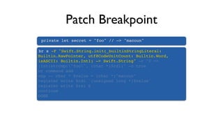 Patch Breakpoint
private let secret = "foo" // —> "macoun"
br s -F "Swift.String.init(_builtinStringLiteral:
Builtin.RawPointer, utf8CodeUnitCount: Builtin.Word,
isASCII: Builtin.Int1) -> Swift.String" -c "0 ==
(int)strcmp("foo", (char *)$rdi)" -o true
br command add
exp -- char * $value = (char *)"macoun"
register write $rdi `(unsigned long *)$value`
register write $rsi 6
continue
DONE
 