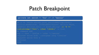 Patch Breakpoint
private let secret = "foo" // —> "macoun"
br s -F "Swift.String.init(_builtinStringLiteral:
Builtin.RawPointer, utf8CodeUnitCount: Builtin.Word,
isASCII: Builtin.Int1) -> Swift.String" -c "0 ==
(int)strcmp("foo", (char *)$rdi)" -o true
br command add
exp -- char * $value = (char *)"macoun"
register write $rdi `(unsigned long *)$value`
register write $rsi 6
continue
DONE
 