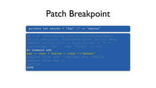 Patch Breakpoint
private let secret = "foo" // —> "macoun"
br s -F "Swift.String.init(_builtinStringLiteral:
Builtin.RawPointer, utf8CodeUnitCount: Builtin.Word,
isASCII: Builtin.Int1) -> Swift.String" -c "0 ==
(int)strcmp("foo", (char *)$rdi)" -o true
br command add
exp -- char * $value = (char *)"macoun"
register write $rdi `(unsigned long *)$value`
register write $rsi 6
continue
DONE
 