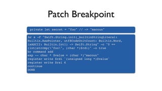 Patch Breakpoint
private let secret = "foo" // —> "macoun"
br s -F "Swift.String.init(_builtinStringLiteral:
Builtin.RawPointer, utf8CodeUnitCount: Builtin.Word,
isASCII: Builtin.Int1) -> Swift.String" -c "0 ==
(int)strcmp("foo", (char *)$rdi)" -o true
br command add
exp -- char * $value = (char *)"macoun"
register write $rdi `(unsigned long *)$value`
register write $rsi 6
continue
DONE
 