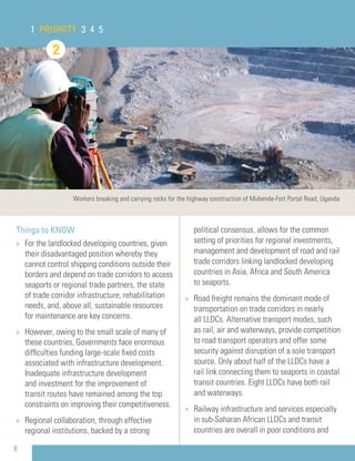 8
Things to KNOW
» For the landlocked developing countries, given
their disadvantaged position whereby they
cannot control shipping conditions outside their
borders and depend on trade corridors to access
seaports or regional trade partners, the state
of trade corridor infrastructure, rehabilitation
needs, and, above all, sustainable resources
for maintenance are key concerns.
» However, owing to the small scale of many of
these countries, Governments face enormous
difﬁculties funding large-scale ﬁxed costs
associated with infrastructure development.
Inadequate infrastructure development
and investment for the improvement of
transit routes have remained among the top
constraints on improving their competitiveness.
» Regional collaboration, through effective
regional institutions, backed by a strong
political consensus, allows for the common
setting of priorities for regional investments,
management and development of road and rail
trade corridors linking landlocked developing
countries in Asia, Africa and South America
to seaports.
» Road freight remains the dominant mode of
transportation on trade corridors in nearly
all LLDCs. Alternative transport modes, such
as rail, air and waterways, provide competition
to road transport operators and offer some
security against disruption of a sole transport
source. Only about half of the LLDCs have a
rail link connecting them to seaports in coastal
transit countries. Eight LLDCs have both rail
and waterways.
» Railway infrastructure and services especially
in sub-Saharan African LLDCs and transit
countries are overall in poor conditions and
2
1 PRIORITY 3 4 5
Workers breaking and carrying rocks for the highway construction of Mubende-Fort Portal Road, Uganda
 