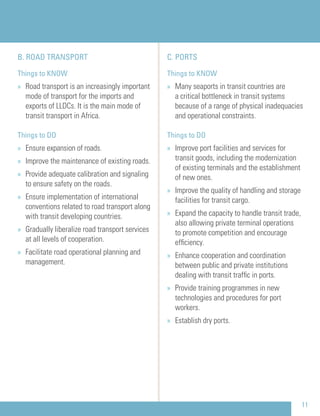 C. PORTS
Things to KNOW
» Many seaports in transit countries are
a critical bottleneck in transit systems
because of a range of physical inadequacies
and operational constraints.
Things to DO
» Improve port facilities and services for
transit goods, including the modernization
of existing terminals and the establishment
of new ones.
» Improve the quality of handling and storage
facilities for transit cargo.
» Expand the capacity to handle transit trade,
also allowing private terminal operations
to promote competition and encourage
efﬁciency.
» Enhance cooperation and coordination
between public and private institutions
dealing with transit trafﬁc in ports.
» Provide training programmes in new
technologies and procedures for port
workers.
» Establish dry ports.
B. ROAD TRANSPORT
Things to KNOW
» Road transport is an increasingly important
mode of transport for the imports and
exports of LLDCs. It is the main mode of
transit transport in Africa.
Things to DO
» Ensure expansion of roads.
» Improve the maintenance of existing roads.
» Provide adequate calibration and signaling
to ensure safety on the roads.
» Ensure implementation of international
conventions related to road transport along
with transit developing countries.
» Gradually liberalize road transport services
at all levels of cooperation.
» Facilitate road operational planning and
management.
11
 