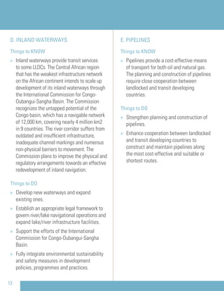E. PIPELINES
Things to KNOW
» Pipelines provide a cost-effective means
of transport for both oil and natural gas.
The planning and construction of pipelines
require close cooperation between
landlocked and transit developing
countries.
Things to DO
» Strengthen planning and construction of
pipelines.
» Enhance cooperation between landlocked
and transit developing countries to
construct and maintain pipelines along
the most cost-effective and suitable or
shortest routes.
12
D. INLAND WATERWAYS
Things to KNOW
» Inland waterways provide transit services
to some LLDCs. The Central African region
that has the weakest infrastructure network
on the African continent intends to scale up
development of its inland waterways through
the International Commission for Congo-
Oubangui-Sangha Basin. The Commission
recognizes the untapped potential of the
Congo basin, which has a navigable network
of 12,000 km, covering nearly 4 million km2
in 9 countries. The river corridor suffers from
outdated and insufﬁcient infrastructure,
inadequate channel markings and numerous
non-physical barriers to movement. The
Commission plans to improve the physical and
regulatory arrangements towards an effective
redevelopment of inland navigation.
Things to DO
» Develop new waterways and expand
existing ones.
» Establish an appropriate legal framework to
govern river/lake navigational operations and
expand lake/river infrastructure facilities.
» Support the efforts of the International
Commission for Congo-Oubangui-Sangha
Basin.
» Fully integrate environmental sustainability
and safety measures in development
policies, programmes and practices.
 