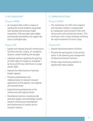 G. COMMUNICATIONS
Things to KNOW
» The remoteness of LLDCs from seaports
and overseas markets is compounded
by inadequate communication links with
various ports and commercial centers. This
continues to be a major handicap inhibiting
the rapid movement of transit cargo.
Things to DO
» Expand telecommunication facilities.
» Promote the participation of the private
sector in the planning and management
of telecommunication facilities.
» Create cargo monitoring systems to
signiﬁcantly reduce delays.
F. AIR TRANSPORT
Things to KNOW
» Air transport offers LLDCs a means of
avoiding the transit problems associated
with overland and overseas freight
movements. Only very high-value-added
and low-bulk commodities can support the
costs of airfreight rates.
Things to DO
» Expand and improve physical infrastructure
facilities (aircraft, runway, air navigation
systems, airport handling and storage).
» Liberalize policies regarding the granting
of trafﬁc rights for freight on scheduled
services and lift any restrictions on cargo
charter ﬂight.
» Improve the effectiveness of existing
freight capacity.
» Promote establishment and
implementation of relevant transport
agreements at the regional, sub-regional
and national levels.
» Expand training programmes at the
national and sub-regional levels.
» Development partners should provide
technical support and technology transfer
towards infrastructure development
and maintenance of airports and air
transport systems.
13
 