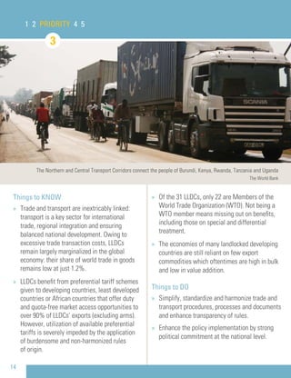 14
Things to KNOW
» Trade and transport are inextricably linked:
transport is a key sector for international
trade, regional integration and ensuring
balanced national development. Owing to
excessive trade transaction costs, LLDCs
remain largely marginalized in the global
economy: their share of world trade in goods
remains low at just 1.2%.
» LLDCs beneﬁt from preferential tariff schemes
given to developing countries, least developed
countries or African countries that offer duty
and quota-free market access opportunities to
over 90% of LLDCs’ exports (excluding arms).
However, utilization of available preferential
tariffs is severely impeded by the application
of burdensome and non-harmonized rules
of origin.
1 2 PRIORITY 4 5
» Of the 31 LLDCs, only 22 are Members of the
World Trade Organization (WTO). Not being a
WTO member means missing out on beneﬁts,
including those on special and differential
treatment.
» The economies of many landlocked developing
countries are still reliant on few export
commodities which oftentimes are high in bulk
and low in value addition.
Things to DO
» Simplify, standardize and harmonize trade and
transport procedures, processes and documents
and enhance transparency of rules.
» Enhance the policy implementation by strong
political commitment at the national level.
3
The Northern and Central Transport Corridors connect the people of Burundi, Kenya, Rwanda, Tanzania and Uganda
The World Bank
 