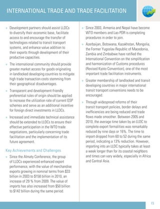 » Development partners should assist LLDCs
to diversify their economic base, facilitate
access to and encourage the transfer of
technologies related to transit transport
systems, and enhance value addition to
their exports through development of their
productive capacities.
» The international community should provide
greater market access for goods originating
in landlocked developing countries to mitigate
high trade transaction costs stemming from
their geographical disadvantages.
» Transparent and development-friendly
preferential rules of origin should be applied
to increase the utilization rate of current GSP
schemes and serve as an additional incentive
for foreign direct investments in LLDCs.
» Increased and immediate technical assistance
should be extended to LLDCs to ensure their
effective participation in the WTO trade
negotiations, particularly concerning trade
facilitation and the implementation of its
future agreement.
Key Achievements and Challenges
» Since the Almaty Conference, the group
of LLDCs experienced enhanced export
performance, with the value of merchandise
exports growing in nominal terms from $33
billion in 2003 to $158 billion in 2010, an
increase of 29 % from 2009. The value of
imports has also increased from $50 billion
to $142 billion during the same period.
» Since 2003, Armenia and Nepal have become
WTO members and Lao PDR is completing
procedures in order to join.
» Azerbaijan, Botswana, Kazakhstan, Mongolia,
the Former Yugoslav Republic of Macedonia,
Zambia and Zimbabwe have ratiﬁed the
International Convention on the simpliﬁcation
and harmonization of Customs procedures
(Revised Kyoto Convention), one of the most
important trade facilitation instruments.
» Greater membership of landlocked and transit
developing countries in major international
transit transport conventions needs to be
encouraged.
» Through widespread reforms of their
transit transport policies, border delays and
inefﬁciencies are being reduced and trade
ﬂows made smoother. Between 2005 and
2010, the average time taken by an LLDC to
complete export formalities was remarkably
reduced by nine days or 16%. The time to
import dropped from 60 to 52 during the same
period, indicating a 13% reduction. However,
importing into an LLDC typically takes at least
a week longer than for its coastal neighbors
and times can vary widely, especially in Africa
and Central Asia.
INTERNATIONAL TRADE AND TRADE FACILITATION
15
 
