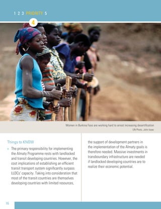 16
Things to KNOW
» The primary responsibility for implementing
the Almaty Programme rests with landlocked
and transit developing countries. However, the
cost implications of establishing an efﬁcient
transit transport system signiﬁcantly surpass
LLDCs’ capacity. Taking into consideration that
most of the transit countries are themselves
developing countries with limited resources,
the support of development partners in
the implementation of the Almaty goals is
therefore needed. Massive investments in
transboundary infrastructure are needed
if landlocked developing countries are to
realize their economic potential.
1 2 3 PRIORITY 5
Women in Burkina Faso are working hard to arrest increasing desertiﬁcation
UN Photo, John Isaac
4
 