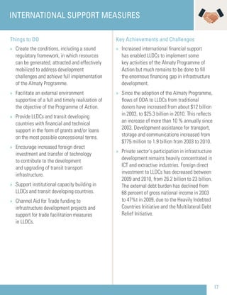 17
Things to DO
» Create the conditions, including a sound
regulatory framework, in which resources
can be generated, attracted and effectively
mobilized to address development
challenges and achieve full implementation
of the Almaty Programme.
» Facilitate an external environment
supportive of a full and timely realization of
the objective of the Programme of Action.
» Provide LLDCs and transit developing
countries with ﬁnancial and technical
support in the form of grants and/or loans
on the most possible concessional terms.
» Encourage increased foreign direct
investment and transfer of technology
to contribute to the development
and upgrading of transit transport
infrastructure.
» Support institutional capacity building in
LLDCs and transit developing countries.
» Channel Aid for Trade funding to
infrustructure development projects and
support for trade facilitation measures
in LLDCs.
Key Achievements and Challenges
» Increased international ﬁnancial support
has enabled LLDCs to implement some
key activities of the Almaty Programme of
Action but much remains to be done to ﬁll
the enormous ﬁnancing gap in infrastructure
development.
» Since the adoption of the Almaty Programme,
ﬂows of ODA to LLDCs from traditional
donors have increased from about $12 billion
in 2003, to $25.3 billion in 2010. This reﬂects
an increase of more than 10 % annually since
2003. Development assistance for transport,
storage and communications increased from
$775 million to 1.9 billion from 2003 to 2010.
» Private sector’s participation in infrastructure
development remains heavily concentrated in
ICT and extractive industries. Foreign direct
investment to LLDCs has decreased between
2009 and 2010, from 26.2 billion to 23 billion.
The external debt burden has declined from
68 percent of gross national income in 2003
to 47%t in 2009, due to the Heavily Indebted
Countries Initiative and the Multilateral Debt
Relief Initiative.
INTERNATIONAL SUPPORT MEASURES
 