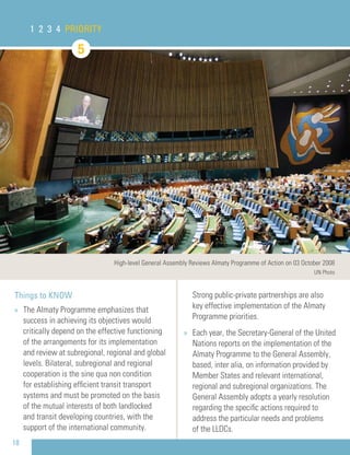 18
Things to KNOW
» The Almaty Programme emphasizes that
success in achieving its objectives would
critically depend on the effective functioning
of the arrangements for its implementation
and review at subregional, regional and global
levels. Bilateral, subregional and regional
cooperation is the sine qua non condition
for establishing efﬁcient transit transport
systems and must be promoted on the basis
of the mutual interests of both landlocked
and transit developing countries, with the
support of the international community.
Strong public-private partnerships are also
key effective implementation of the Almaty
Programme priorities.
» Each year, the Secretary-General of the United
Nations reports on the implementation of the
Almaty Programme to the General Assembly,
based, inter alia, on information provided by
Member States and relevant international,
regional and subregional organizations. The
General Assembly adopts a yearly resolution
regarding the speciﬁc actions required to
address the particular needs and problems
of the LLDCs.
1 2 3 4 PRIORITY
5
High-level General Assembly Reviews Almaty Programme of Action on 03 October 2008
UN Photo
 