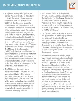 19
IMPLEMENTATION AND REVIEW
» A high-level plenary meeting of the UN
General Assembly devoted to the midterm
review of the Alamaty Programme was
convened in New York on 2–3 October
2008, with the objective to assess the
progress made, the lessons learned, and
the constraints encountered in the ﬁrst half
of the implementation period. The midterm
review reported signiﬁcant progress: the
joint efforts by the LLDCs, transit countries,
regional and international bodies with the
support of the donor community had begun
to show visible, concrete results. However
much more needed to be done if LLDCs were
to overcome their inherent disadvantages.
The Midterm Review Declaration
(A/RES/63/2) therefore identiﬁed concrete
actions to be taken by landlocked and transit
developing countries, with the support of
their development partners, to accelerate the
implementation of the Almaty Programme
and achieve substantial improvements by the
end of the Almaty decade in 2013.
» The Multilateral Agreement on the
Establishment of the Think Tank for LLDCs
was endorsed by the LLDCs Foreign
Ministers during their 2010, held in New
York in September 2010. The Think Tank
will provide a centre of excellence for high
quality research and policy advice and will
contribute to further strengthening of the
analytical and negotiation capabilities of
landlocked developing countries.
» In its Resolution 66/214 of 22 December
2011, the General Assembly decided to hold a
Comprehensive Ten-Year Review Conference
of the implementation of the Almaty
Programme of Action in 2014, in accordance
with paragraph 49 of the Almaty Programme
of Action and paragraph 32 of the Declaration
of the Mid-Term Review.
» The Conference will be preceded by regional
and global as well as thematic preparations
in a most, well-structured and broad
participatory manner. The General Assembly
also designated the Ofﬁce of the High
Representative for Least Developed Countries,
Landlocked Developing Countries and Small
Island Developing States as the focal point for
the preparatory process.
» As part of the preparatory process, a high-
level thematic meeting on international trade,
trade facilitation and aid-for-trade was held
on 13–14 September 2012, hosted by the
Government of Kazakhstan in Almaty. The
thematic meeting substantively assessed
the progress achieved in the implementation
of the Almaty Programme Priority Area 3 on
international trade and trade facilitation.
It examined the major achievements and
constraints experienced and deliberated
on future actions needed to enhance the
participation of LLDCs in the international
trading system while further strengthening the
global partnership for establishing efﬁcient
transit transport systems.
 