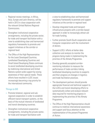 20
» Regional review meetings, in Africa,
Asia, Europe and Latin America, will be
held in 2013 in close cooperation with
the relevant United Nations Regional
Commissions.
» Strengthen institutional cooperative
arrangements, including the private sector,
for trade and transport facilitation with a
view to establishing clear and harmonized
regulatory frameworks to promote and
support initiatives at the corridor or
regional level.
» The Ofﬁce of the High Representative
for the Least Developed Countries,
Landlocked Developing Countries and
Small Island Developing States continues
to assist landlocked developing countries
by mobilizing international and United
Nations system-wide support by raising
awareness of their special needs. These
efforts have resulted in LLDC issues
increasingly becoming a top priority for
the international community.
Things to DO
» Promote bilateral, regional and sub-
regional cooperation in order to establish
efﬁcient transit transport systems, on the
basis of the mutual interests of landlocked
and transit developing countries.
» Strengthen institutional cooperative
arrangements, including the private sector,
for trade and transport facilitation with
a view to establishing clear and harmonized
regulatory frameworks to promote and support
initiatives at the corridor or regional level.
» Develop integrated trade and transport
infrastructure projects with a corridor-based
approach in order to increasingly attract aid
for trade funding.
» Further promote South-South cooperation and
triangular cooperation with the involvement
of donors.
» Support LLDCs’ efforts at better data
collection and analysis to monitor the
progress being made in implementing the
priorities of the Almaty Programme.
» Develop generally accepted corridor-
monitoring indicators to measure the
performance of trade corridors linking
landlocked developing countries to seaports
and their progress on changes in logistics
and trade facilitation practices.
» The development partners should provide
appropriate ﬁnancial and technical support to
the LLDCs and transit developing efforts to
systematically collect and analyze relevant
data required for monitoring progress in
implementing the priorities of the Almaty
Programme.
» The Ofﬁce of the High Representative should
continue to mobilize international awareness
and support and focus attention on the
implementation of the present Programme
of Action.
 