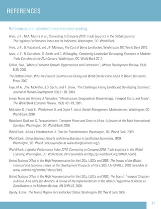21
References and selected recommended reading
Arvis, J.-F., M.A. Mustra et al., Connecting to Compete 2010: Trade Logistics in the Global Economy:
The Logistics Performance Index and its Indicators, Washington, DC: World Bank.
Arvis, J.-F., G. Raballand, and J.F. Marteau, The Cost of Being Landlocked, Washington, DC: World Bank 2010.
Arvis, J.-F., R. Carruthers, G. Smith, and C. Willoughby, Connecting Landlocked Developing Countries to Markets:
Trade Corridors in the 21st Century, Washington, DC: World Bank 2011.
Collier, Paul, “Africa’s Economic Growth: Opportunities and Constraints”, African Development Review, 19(1):
6-25, 2007.
The Bottom Billion: Why the Poorest Countries are Failing and What Can Be Done About It, Oxford University
Press, 2007.
Faye, M.A., J.W. McArthur, J.D. Sachs, and T. Snow, “The Challenges Facing Landlocked Developing Coutnries”,
Journal of Human Development, 5(1):31-68, 2004.
Limao, Nuno and Anthony J. Venables, “Infrastructure, Geographical Disadvantage, transport Costs, and Trade”,
The World Bank Economic Review, 15(3): 451-79, 2001.
McLinden G., Fanta E., Widdowson D. and Doyle T. (ed.s). Border Management Modernization, Washington, DC:
World Bank 2010
Raballand, Gael and S. Teravaninthorn, Transport Prices and Costs in Africa: A Review of the Main International
Corridors, Washington, DC: World Bank 2008.
World Bank, Africa’s Infrastructure: A Time for Transformation, Washington, DC: World Bank, 2009.
World Bank, Doing Business Reports and Doing Business in Landlocked Economies, 2009,
Washington, DC: World Bank (available at www.doingbusiness.org/).
World Bank, Logistics Performance Index 2010: Connecting to Compete 2010: Trade Logistics in the Global
Economy, Washington, DC: World Bank, 2010 (available at http://go.worldbank.org/88X6PU5GV0).
United Nations Ofﬁce of the High Representative for the LDCs, LLDCs and SIDS, The Impact of the Global
Financial and Economic Crises on the Development Prospects of the LLDCs, UN-OHRLLS, 2009 (available at
www.unohrlls.org/en/lldc/related/28/).
United Nations Ofﬁce of the High Representative for the LDCs, LLDCs and SIDS, The Transit Transport Situation
in Africa, Asia and Latin America. A review of the Implementatiom of the Almaty Programme of Action as
Contribution to its Midterm Review, UN-OHRLLS, 2008.
Uprety, Kishor, The Transit Regime for Landlocked States, Washington, DC: World Bank 2006.
REFERENCES
 