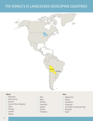 Africa
» Botswana
» Burkina Faso
» Burundi
» Central African Republic
» Chad
» Ethiopia
» Lesotho
» Malawi
Asia
» Afghanistan
» Bhutan
» Kazakhstan
» Kyrgyzstan
» Lao People’s Democratic Rep.
» Mongolia
» Nepal
» Mali
» Niger
» Rwanda
» Swaziland
» Uganda
» Zambia
» Zimbabwe
22
THE WORLD’S 31 LANDLOCKED DEVELOPING COUNTRIES
 