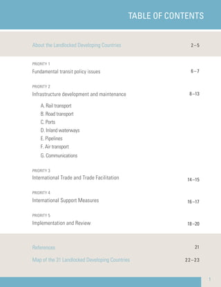 TABLE OF CONTENTS
1
About the Landlocked Developing Countries
PRIORITY 1
Fundamental transit policy issues
PRIORITY 2
Infrastructure development and maintenance
A. Rail transport
B. Road transport
C. Ports
D. Inland waterways
E. Pipelines
F. Air transport
G. Communications
PRIORITY 3
International Trade and Trade Facilitation
PRIORITY 4
International Support Measures
PRIORITY 5
Implementation and Review
References
Map of the 31 Landlocked Developing Countries
2–5
6–7
8–13
14–15
16–17
18–20
21
22–23
 