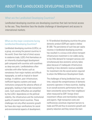 What are the Landlocked Developing Countries?
Landlocked developing countries are developing countries that lack territorial access
to the sea. They therefore face the double challenge of development and access to
international markets.
ABOUT THE LANDLOCKED DEVELOPING COUNTRIES
What are the major constraints facing
Landlocked Developing Countries?
Landlocked developing countries (LLDCs), as
a group, are among the poorest countries in
the world. Given their lack of direct access
to seaborne trade, LLDCs ﬁnd themselves on
an inherently disadvantaged development
path compared with countries with coastlines
as deep-sea ports. Landlockedness often
coincides with other factors such as
remoteness from major markets and difﬁcult
topography, as well as tropical or desert
ecology. In addition, poor infrastructure,
inefﬁcient logistics systems and weak
institutions compound the adverse effects of
geography, leading to high trade transaction
costs. Such severe difﬁculties are ampliﬁed
by the LLDCs’ dependence on the political
stability, the infrastructure and the institutional
quality of coastal transit countries. These
challenges not only affect economic growth
but have also major ramiﬁcations for social
and environmental aspects of development.
In 18 landlocked developing countries the gross
domestic product (GDP) per capita is below
$1,000. The persistence of such low per capita
incomes in landlocked developing countries
has resulted in a vicious circle where transport
infrastructure investment is not viable owing
to too little demand for transport services and
simultaneously less economic activity takes
place because of inadequate infrastructure
resulting in less domestic revenue available
for investment into the social sectors required
to attain the Millennium Development Goals.
The challenges of being landlocked have, over
time, reduced the competitiveness of domestic
economic operators in these countries, leading
to an overall economic performance that has
been consistently worse than their neighbours’
when measured by GDP, foreign direct
investment inﬂows and merchandise imports
and exports. High transaction costs and
inefﬁciencies constitute important barriers to
trade and FDI and thus to economic growth and
poverty reduction and they remain the main
2
 