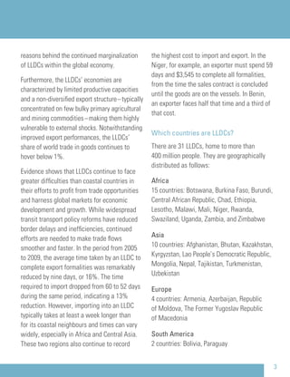 reasons behind the continued marginalization
of LLDCs within the global economy.
Furthermore, the LLDCs’ economies are
characterized by limited productive capacities
and a non-diversiﬁed export structure–typically
concentrated on few bulky primary agricultural
and mining commodities–making them highly
vulnerable to external shocks. Notwithstanding
improved export performances, the LLDCs’
share of world trade in goods continues to
hover below 1%.
Evidence shows that LLDCs continue to face
greater difﬁculties than coastal countries in
their efforts to proﬁt from trade opportunities
and harness global markets for economic
development and growth. While widespread
transit transport policy reforms have reduced
border delays and inefﬁciencies, continued
efforts are needed to make trade ﬂows
smoother and faster. In the period from 2005
to 2009, the average time taken by an LLDC to
complete export formalities was remarkably
reduced by nine days, or 16%. The time
required to import dropped from 60 to 52 days
during the same period, indicating a 13%
reduction. However, importing into an LLDC
typically takes at least a week longer than
for its coastal neighbours and times can vary
widely, especially in Africa and Central Asia.
These two regions also continue to record
the highest cost to import and export. In the
Niger, for example, an exporter must spend 59
days and $3,545 to complete all formalities,
from the time the sales contract is concluded
until the goods are on the vessels. In Benin,
an exporter faces half that time and a third of
that cost.
Which countries are LLDCs?
There are 31 LLDCs, home to more than
400 million people. They are geographically
distributed as follows:
Africa
15 countries: Botswana, Burkina Faso, Burundi,
Central African Republic, Chad, Ethiopia,
Lesotho, Malawi, Mali, Niger, Rwanda,
Swaziland, Uganda, Zambia, and Zimbabwe
Asia
10 countries: Afghanistan, Bhutan, Kazakhstan,
Kyrgyzstan, Lao People’s Democratic Republic,
Mongolia, Nepal, Tajikistan, Turkmenistan,
Uzbekistan
Europe
4 countries: Armenia, Azerbaijan, Republic
of Moldova, The Former Yugoslav Republic
of Macedonia
South America
2 countries: Bolivia, Paraguay
3
 