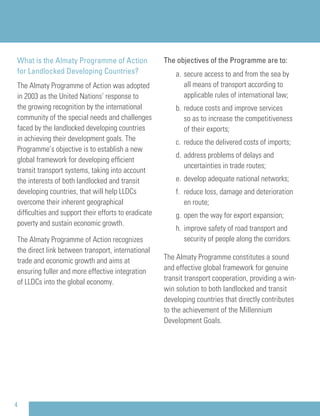 What is the Almaty Programme of Action
for Landlocked Developing Countries?
The Almaty Programme of Action was adopted
in 2003 as the United Nations’ response to
the growing recognition by the international
community of the special needs and challenges
faced by the landlocked developing countries
in achieving their development goals. The
Programme’s objective is to establish a new
global framework for developing efﬁcient
transit transport systems, taking into account
the interests of both landlocked and transit
developing countries, that will help LLDCs
overcome their inherent geographical
difﬁculties and support their efforts to eradicate
poverty and sustain economic growth.
The Almaty Programme of Action recognizes
the direct link between transport, international
trade and economic growth and aims at
ensuring fuller and more effective integration
of LLDCs into the global economy.
The objectives of the Programme are to:
a. secure access to and from the sea by
all means of transport according to
applicable rules of international law;
b. reduce costs and improve services
so as to increase the competitiveness
of their exports;
c. reduce the delivered costs of imports;
d. address problems of delays and
uncertainties in trade routes;
e. develop adequate national networks;
f. reduce loss, damage and deterioration
en route;
g. open the way for export expansion;
h. improve safety of road transport and
security of people along the corridors.
The Almaty Programme constitutes a sound
and effective global framework for genuine
transit transport cooperation, providing a win-
win solution to both landlocked and transit
developing countries that directly contributes
to the achievement of the Millennium
Development Goals.
4
 