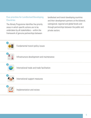 Five priorities for Landlocked Developing
Countries
The Almaty Programme identiﬁes ﬁve priority
areas in which speciﬁc actions are to be
undertaken by all stakeholders – within the
framework of genuine partnerships between
landlocked and transit developing countries
and their development partners at the bilateral,
subregional, regional and global levels and
through partnerships between the public and
private sectors:
5
Fundamental transit policy issues
Infrastructure development and maintenance
International trade and trade facilitation
International support measures
Implementation and review
2
3
4
5
1
 