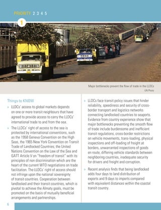 PRIORITY 2 3 4 5
1
6
Things to KNOW
» LLDCs’ access to global markets depends
on one or more transit neighbours that have
agreed to provide access to carry the LLDCs’
international trade to and from the sea.
» The LLDCs’ right of access to the sea is
protected by international conventions, such
as the 1958 Geneva Convention on the High
Seas, the 1965 New York Convention on Transit
Trade of Landlocked Countries; the United
Nations Convention on the Law of the Sea and
GATT Article V on “freedom of transit” with its
principles of non discrimination which are the
heart of the current WTO negotiations on trade
facilitation. The LLDCs’ right of access should
not infringe upon the national sovereignty
of transit countries. Cooperation between
landlocked and their transit countries, which is
pivotal to achieve the Almaty goals, must be
promoted on the basis of mutually beneﬁcial
arrangements and partnerships.
» LLDCs face transit policy issues that hinder
reliability, speediness and security of cross-
border transport and logistics networks
connecting landlocked countries to seaports.
Evidence from country experience show that
major bottlenecks preventing the smooth ﬂow
of trade include burdensome and inefﬁcient
transit regulations, cross-border restrictions
on vehicle movements, trans-loading, physical
inspections and off-loading of freight at
borders, unwarranted inspections of goods
en route, differing vehicle standards between
neighboring countries, inadequate security
for drivers and freight and corruption.
» Recent analysis ﬁnds that being landlocked
adds four days to land distribution of
exports and 9 days to imports compared
with equivalent distances within the coastal
transit country.
Major bottlenecks prevent the ﬂow of trade in the LLDCs
UN Photo
 