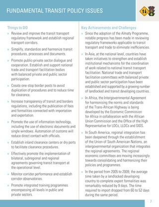 7
Things to DO
» Review and improve the transit transport
regulatory framework and establish regional
transport corridors.
» Simplify, standardize and harmonize transit
procedures, processes and documents.
» Promote public-private sector dialogue and
cooperation. Establish and support national
trade and transport facilitation bodies
with balanced private and public sector
participation.
» Create one-stop border posts to avoid
duplication of procedures and to reduce time
for clearance.
» Increase transparency of transit and borders
regulations, including the publication of fees
and formalities connected with importation
and exportation.
» Promote the use of information technology,
including the use of electronic documents and
single windows. Automation of customs will
reduce direct contact with ofﬁcials.
» Establish inland clearance centers or dry ports
to facilitate clearance procedures.
» Effectively promote the implementation of
bilateral, subregional and regional
agreements governing transit transport at
the operational level.
» Monitor corridor performance and establish
corridor observatories.
» Promote integrated training programmes
encompassing all levels in public and
private sectors.
FUNDAMENTAL TRANSIT POLICY ISSUES
Key Achievements and Challenges
» Since the adoption of the Almaty Programme,
notable progress has been made in reviewing
regulatory frameworks applicable to transit
transport and trade to eliminate inefﬁciencies.
» In Asia, at the national level, countries have
taken initiatives to strengthen and establish
institutional mechanisms for the coordination
of work related to national transit transport
facilitation. National trade and transport
facilitation committees with balanced private
and public sector participation have been
established and supported by a growing number
of landlocked and transit developing countries.
» In Africa, the Intergovernmental Agreement
for harmonising the norms and standards
of the Trans-African Highway is being
developed by the Economic Commission
for Africa in collaboration with the African
Union Commission and the Ofﬁce of the High
Representative for LDCs, LLDCs and SIDS.
» In South America, regional integration has
been deepened through the establishment
of the Union of South American Nations, an
intergovernmental organization that integrates
the regional agreements. The regional
economic committees are moving increasingly
towards consolidating and harmonizing their
policies and programmes.
» In the period from 2005 to 2009, the average
time taken by a landlocked developing
country to complete export formalities was
remarkably reduced by 9 days. The time
required to import dropped from 60 to 52 days
during the same period.
 